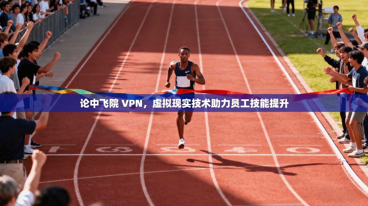 论中飞院 VPN，虚拟现实技术助力员工技能提升