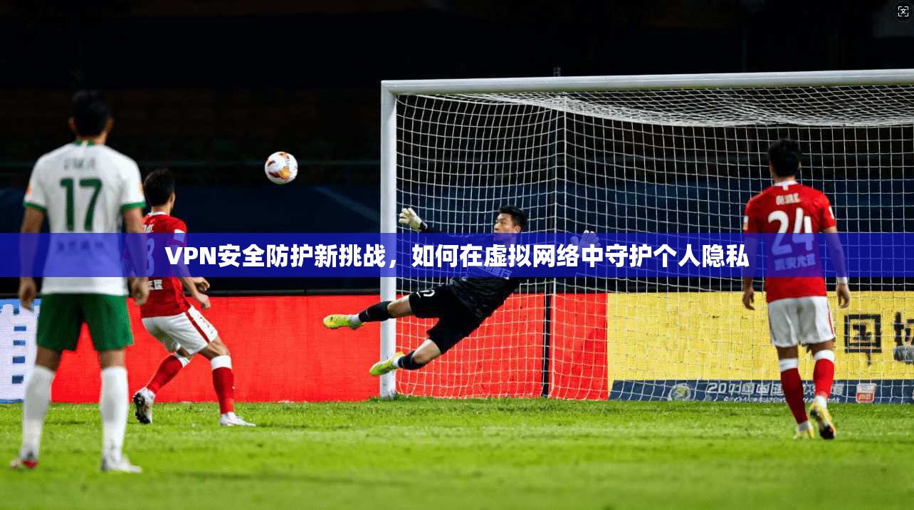 VPN安全防护新挑战，如何在虚拟网络中守护个人隐私