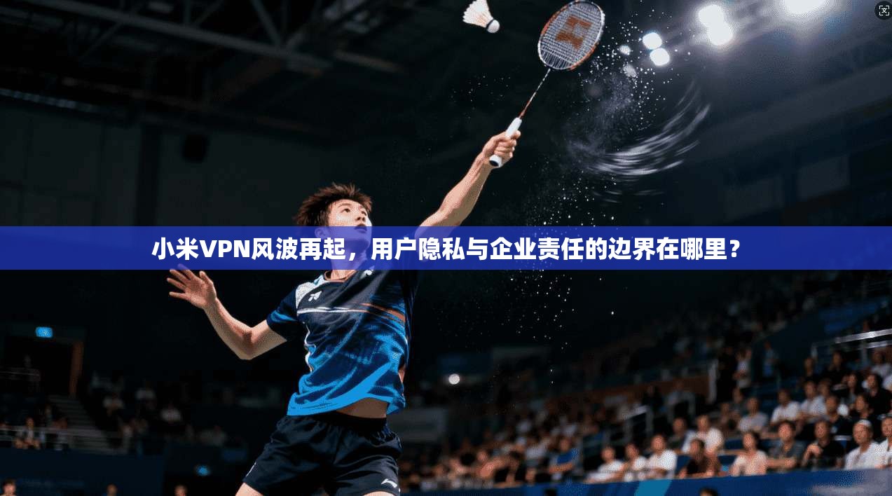 小米VPN风波再起，用户隐私与企业责任的边界在哪里？