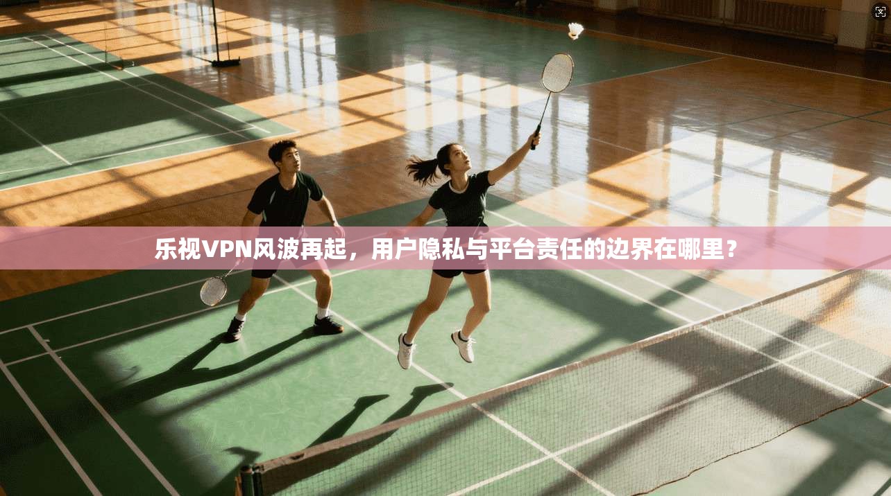 乐视VPN风波再起，用户隐私与平台责任的边界在哪里？