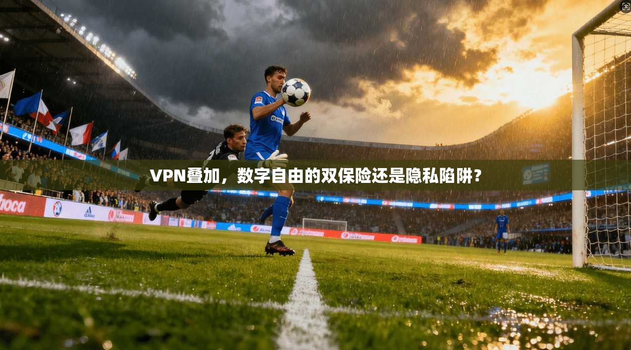 VPN叠加，数字自由的双保险还是隐私陷阱？