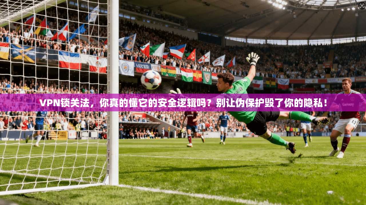 VPN锁关法，你真的懂它的安全逻辑吗？别让伪保护毁了你的隐私！