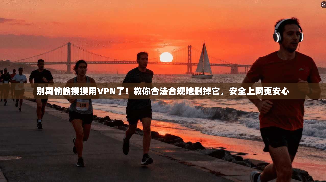 别再偷偷摸摸用VPN了！教你合法合规地删掉它，安全上网更安心