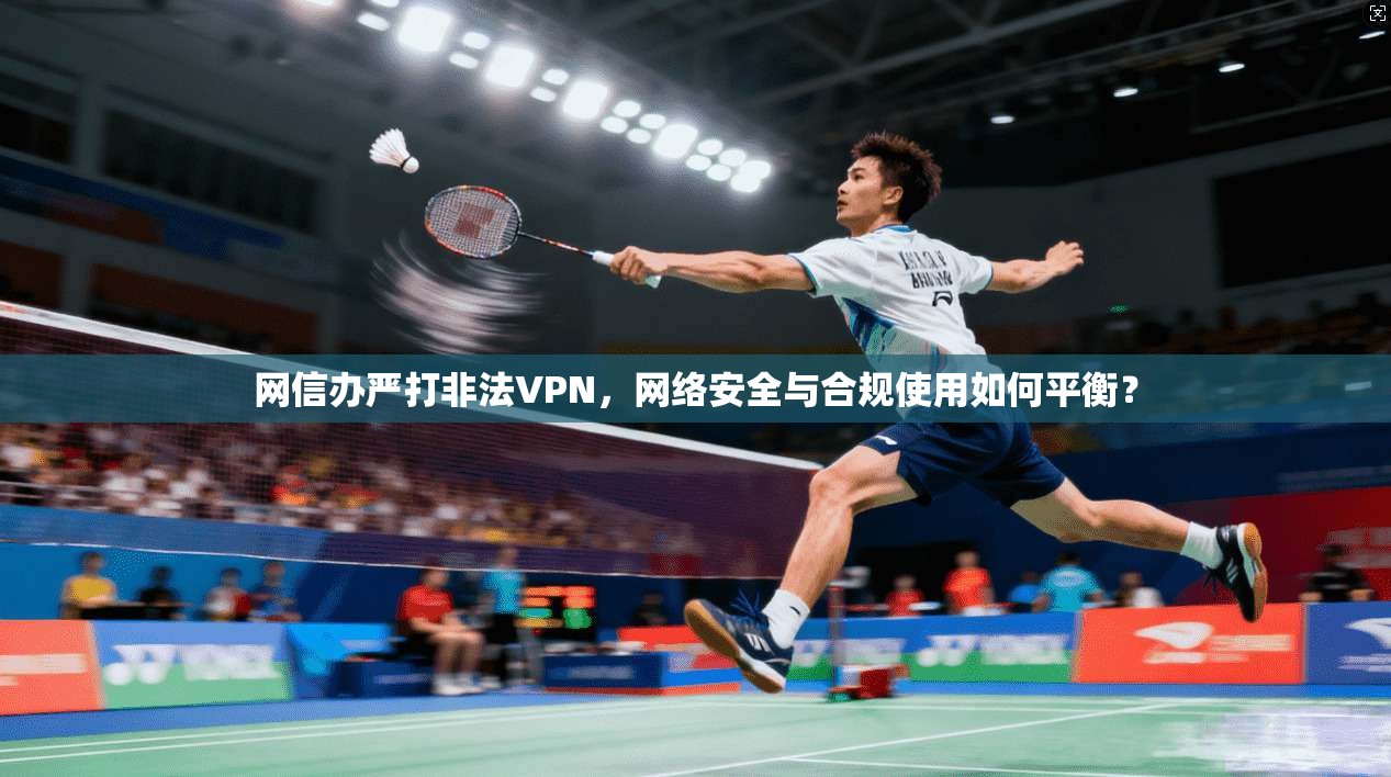 网信办严打非法VPN,网络安全与合规使用如何平衡?
