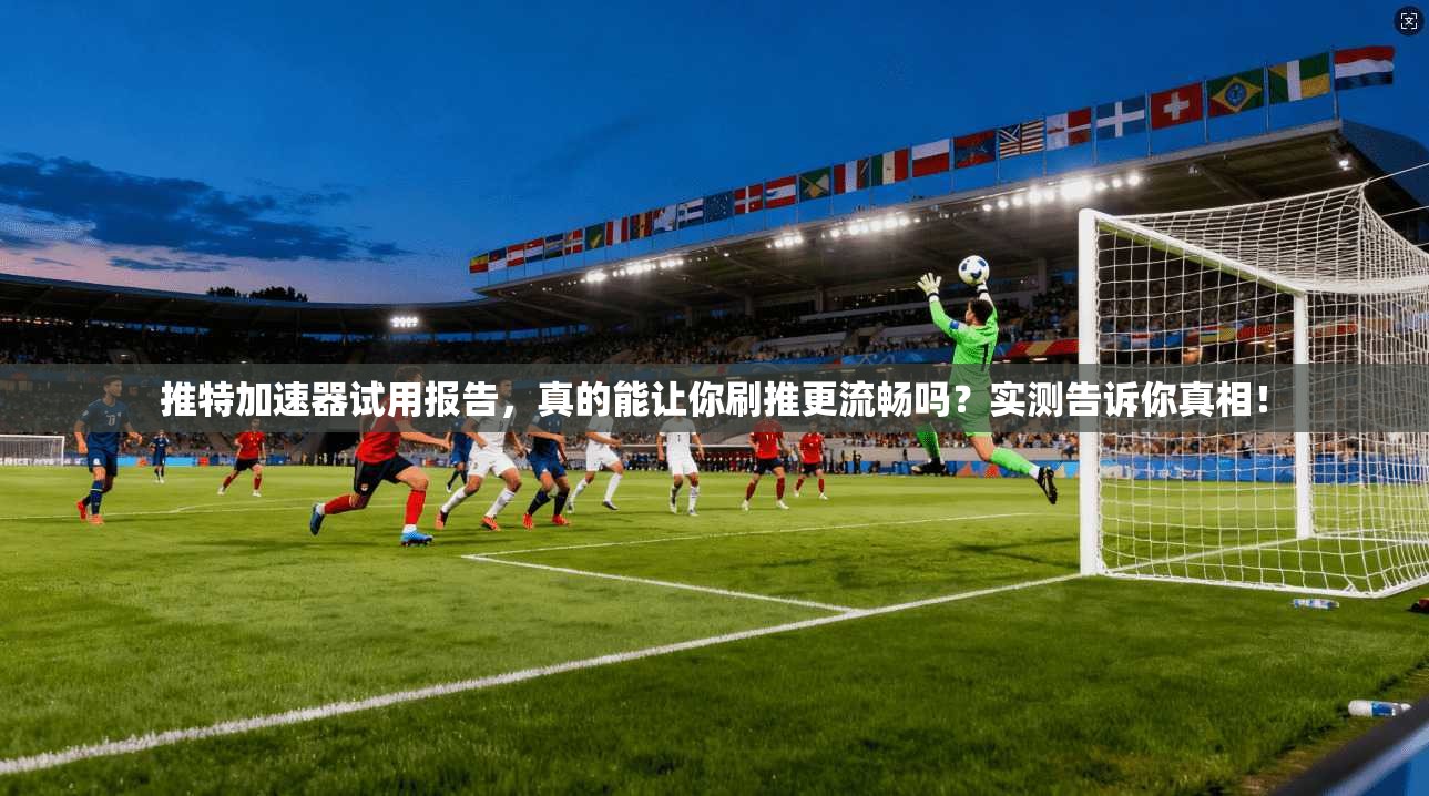 推特加速器试用报告,真的能让你刷推更流畅吗?实测告诉你真相!