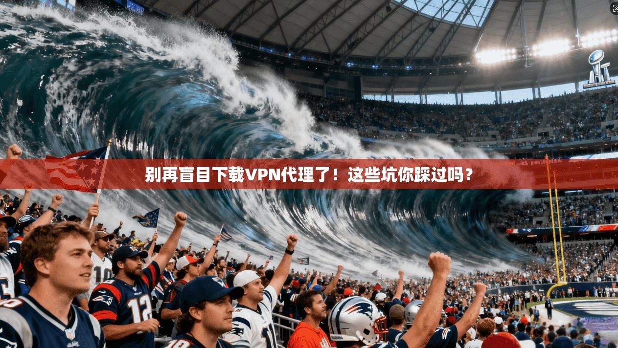 别再盲目下载VPN代理了!这些坑你踩过吗?