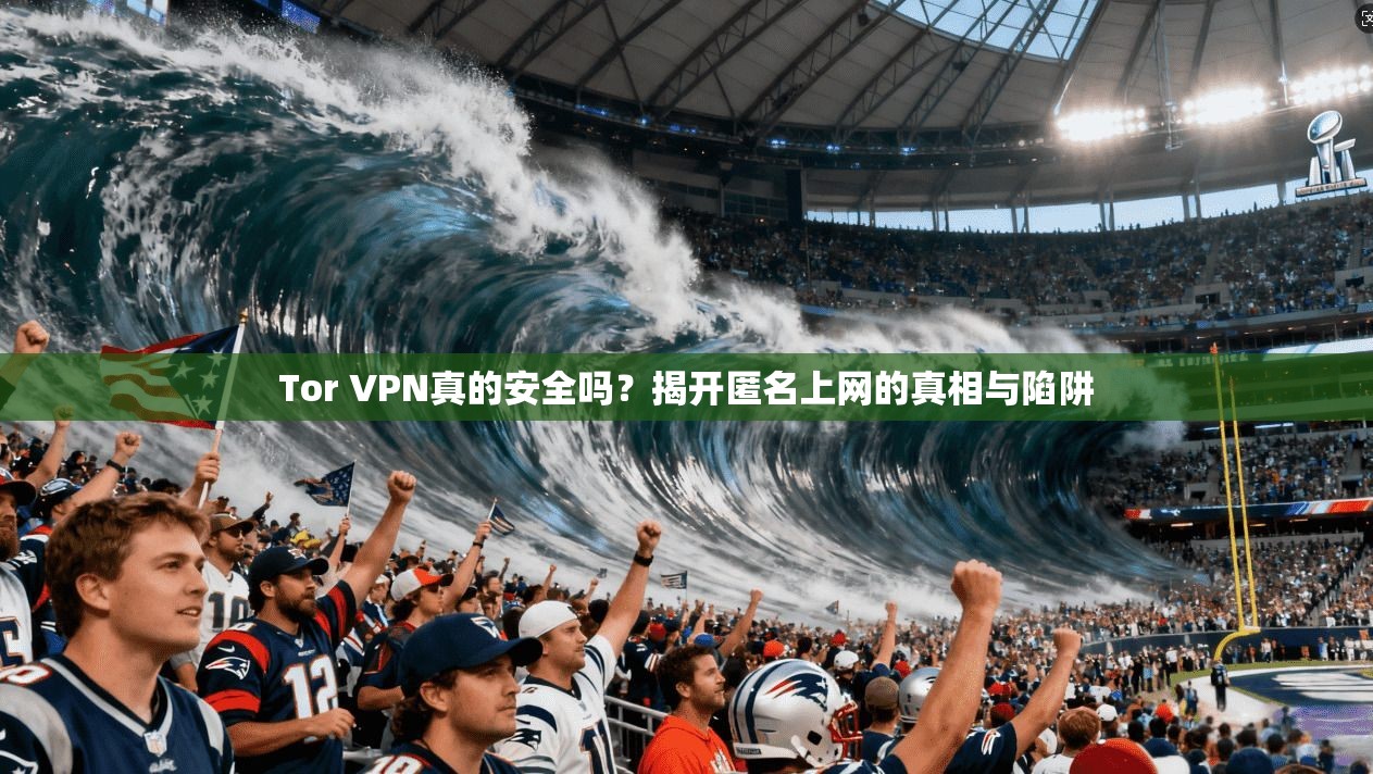 Tor VPN真的安全吗?揭开匿名上网的真相与陷阱