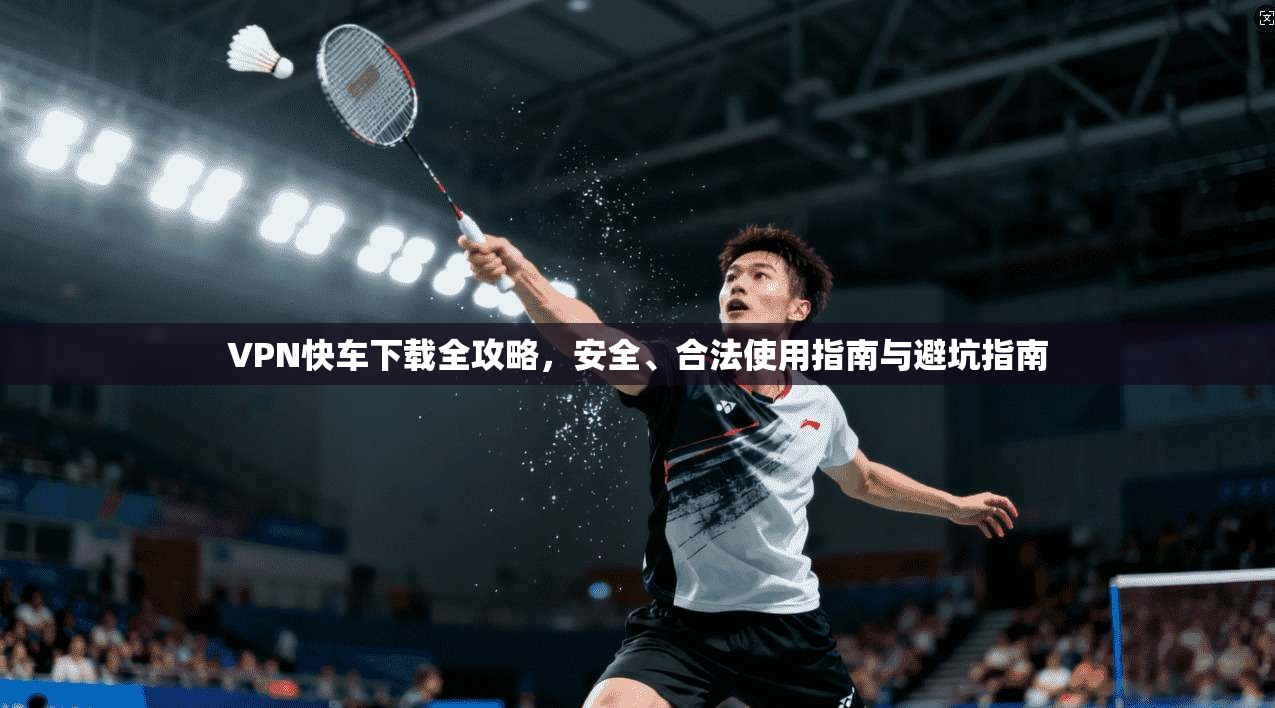 VPN快车下载全攻略，安全、合法使用指南与避坑指南