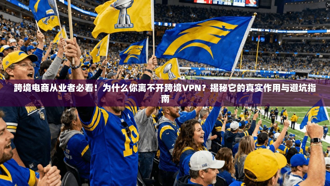 跨境电商从业者必看!为什么你离不开跨境VPN?揭秘它的真实作用与避坑指南