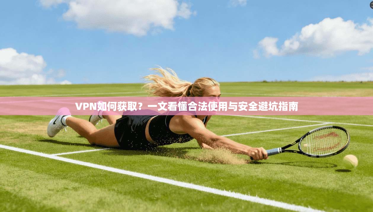 VPN如何获取？一文看懂合法使用与安全避坑指南