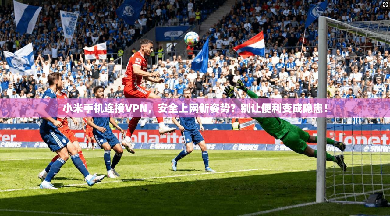 小米手机连接VPN，安全上网新姿势？别让便利变成隐患！