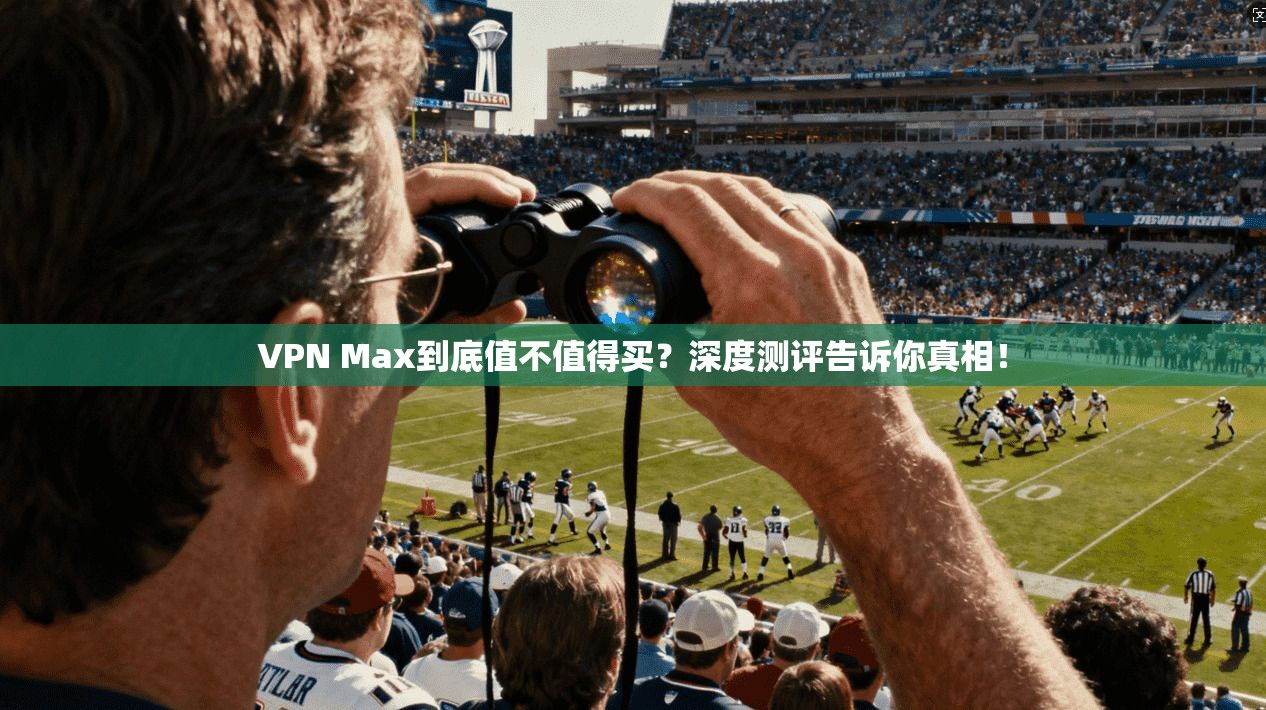 VPN Max到底值不值得买？深度测评告诉你真相！
