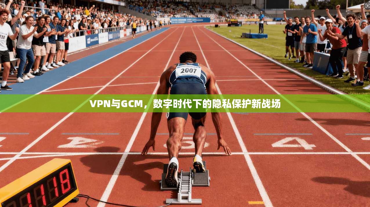 VPN与GCM,数字时代下的隐私保护新战场 VPN与GCM,数字时代下的隐私保护新战场