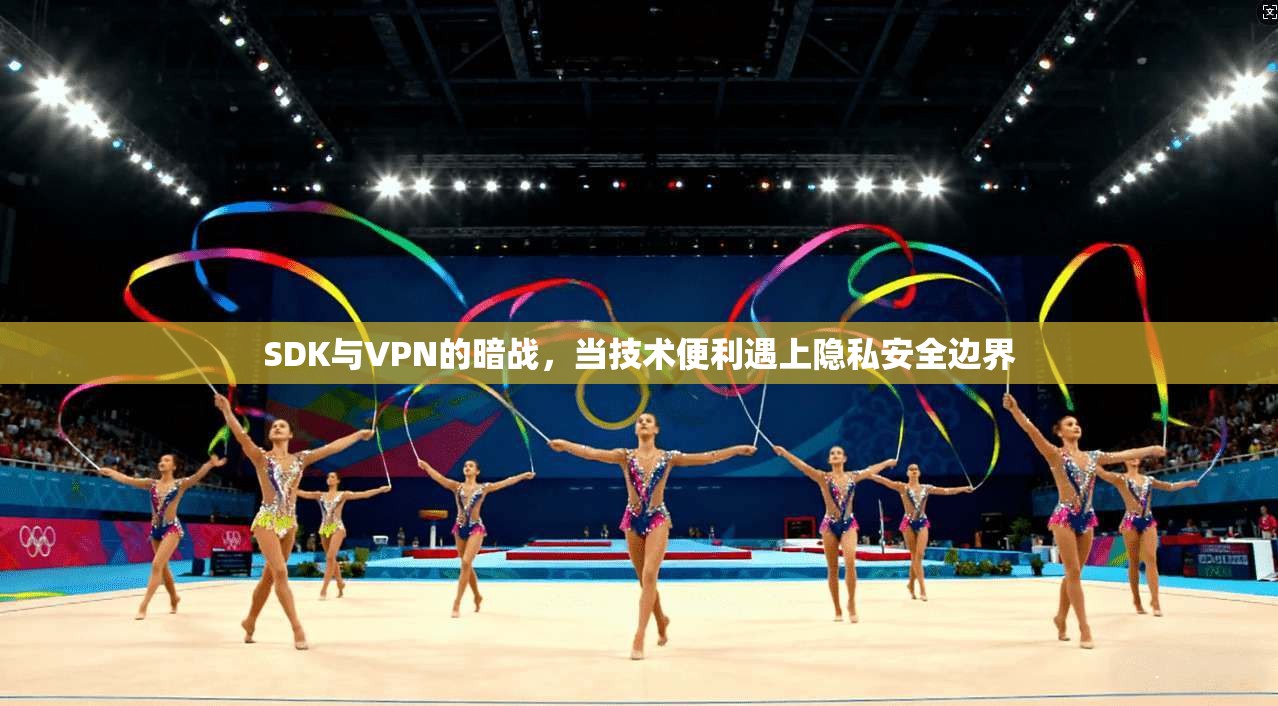 SDK与VPN的暗战,当技术便利遇上隐私安全边界