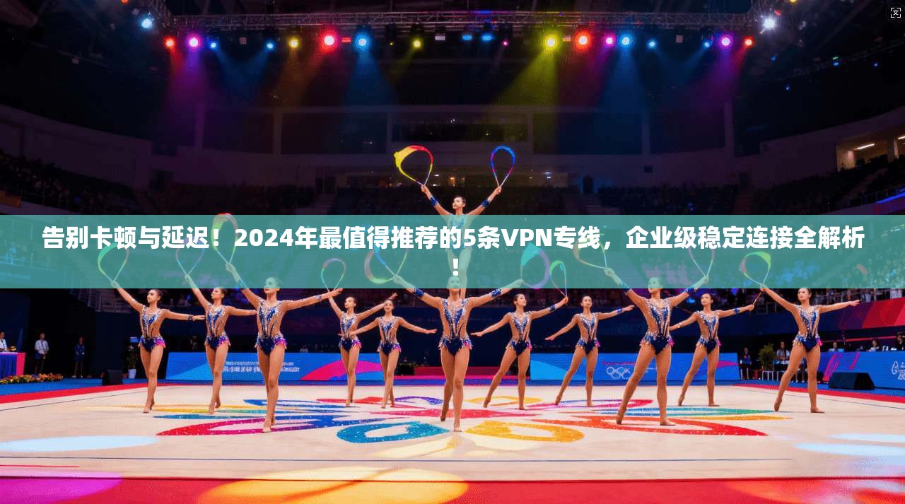 告别卡顿与延迟!2024年最值得推荐的5条VPN专线,企业级稳定连接全解析!