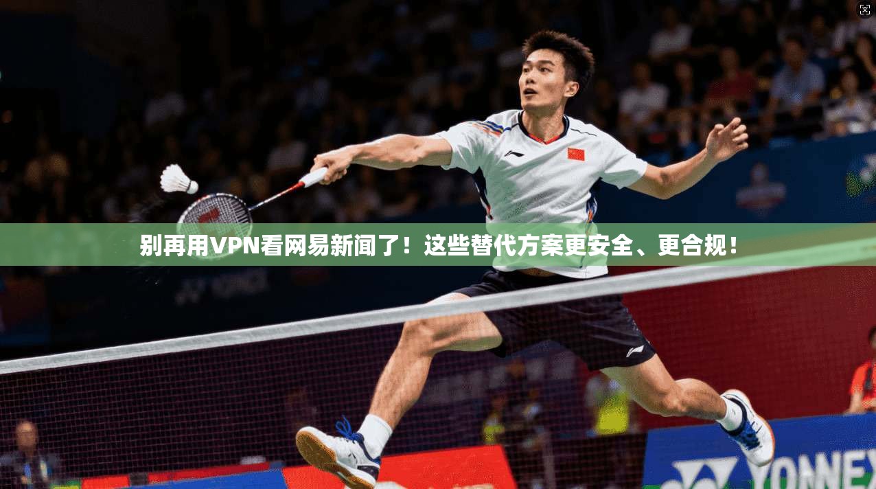 别再用VPN看网易新闻了！这些替代方案更安全、更合规！