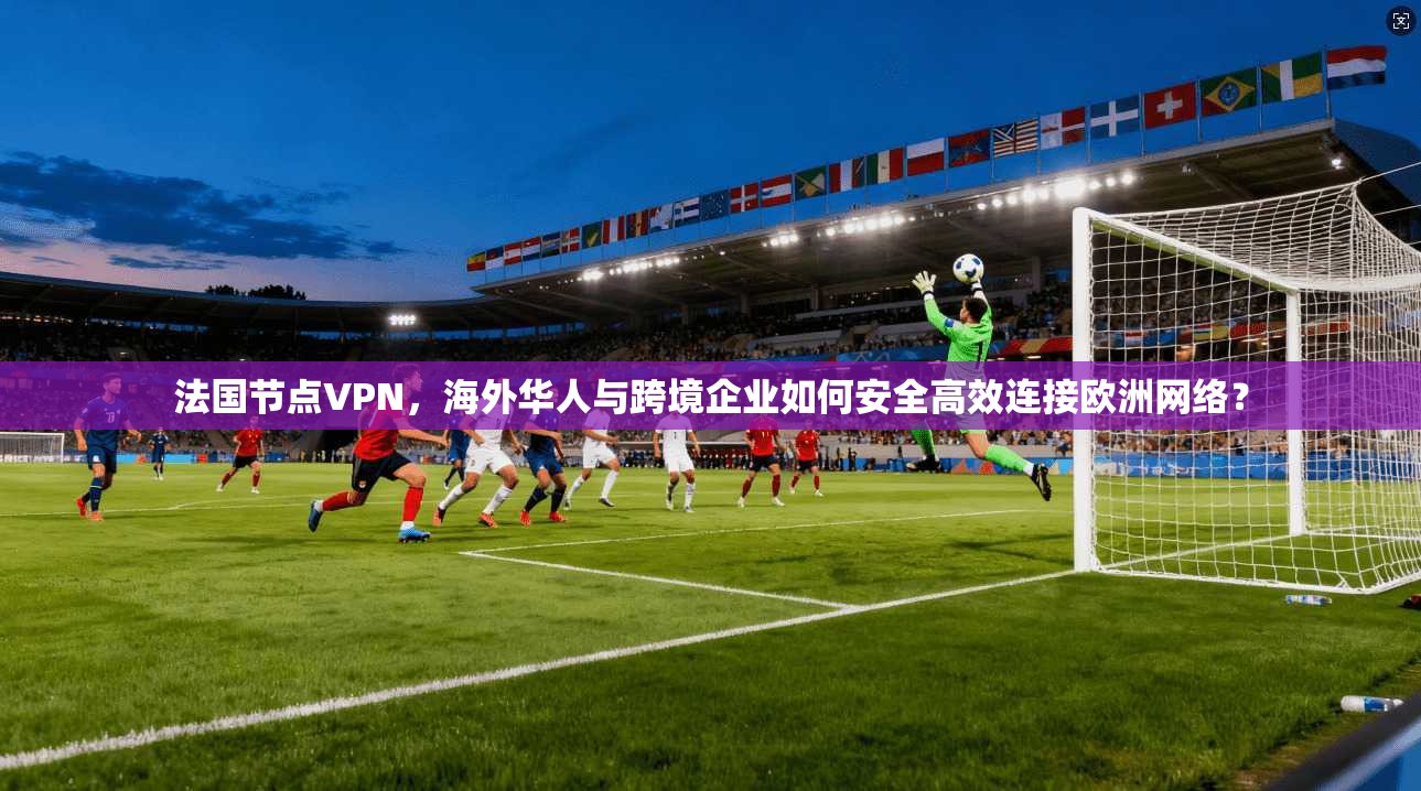法国节点VPN，海外华人与跨境企业如何安全高效连接欧洲网络？