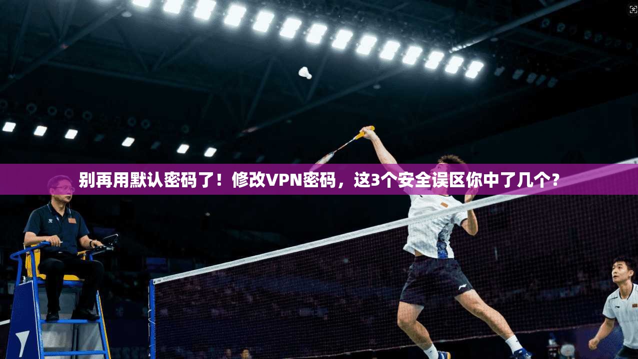 别再用默认密码了！修改VPN密码，这3个安全误区你中了几个？