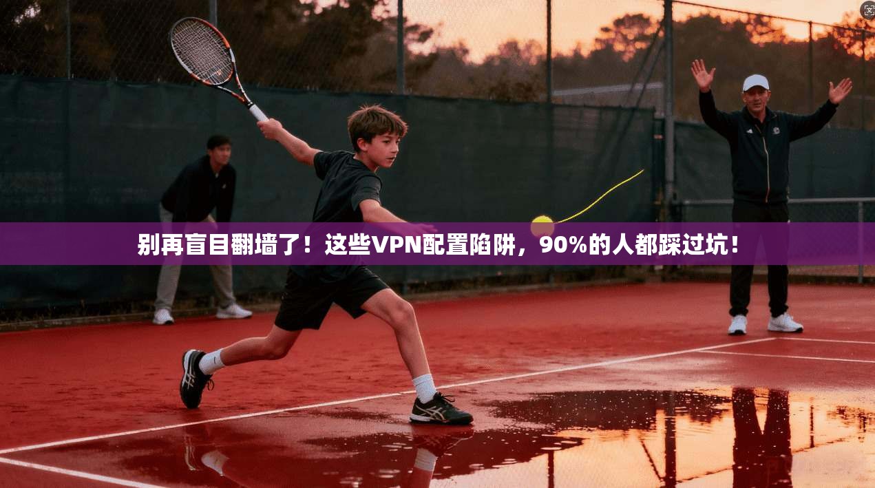 别再盲目翻墙了！这些VPN配置陷阱，90%的人都踩过坑！