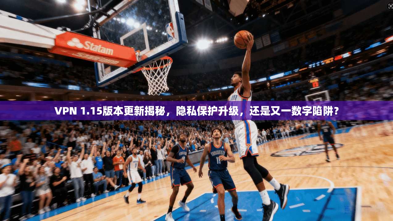 VPN 1.15版本更新揭秘，隐私保护升级，还是又一数字陷阱？