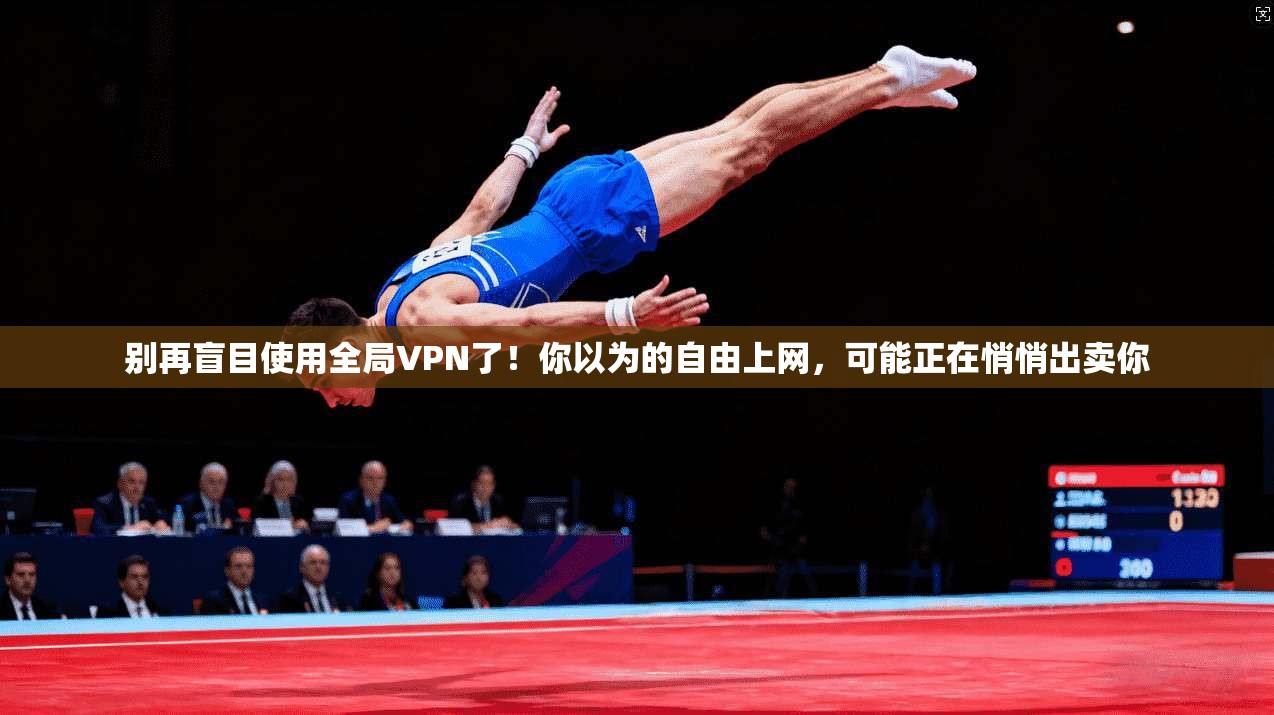 别再盲目使用全局VPN了!你以为的自由上网,可能正在悄悄出卖你