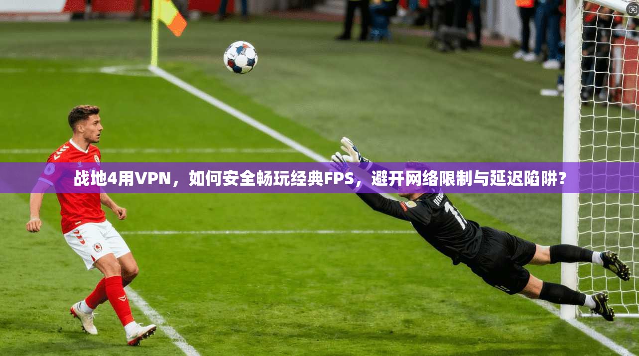 战地4用VPN，如何安全畅玩经典FPS，避开网络限制与延迟陷阱？