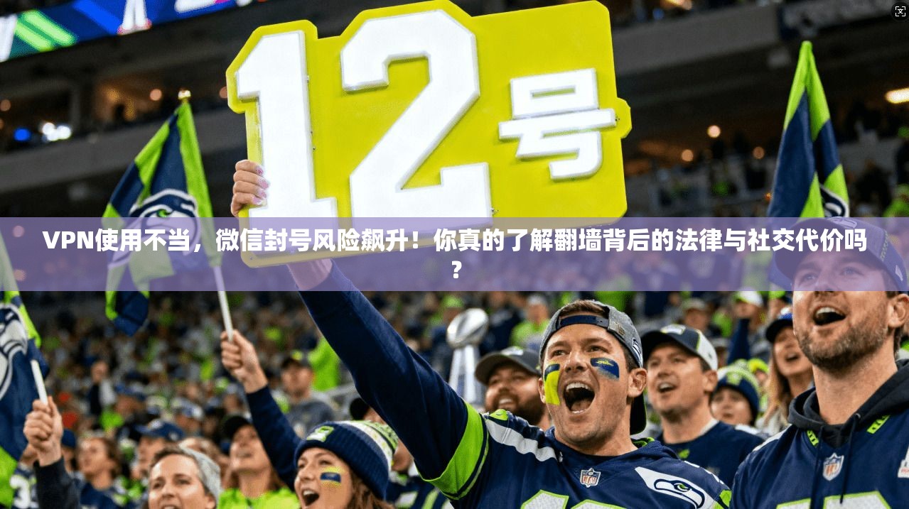 VPN使用不当，微信封号风险飙升！你真的了解翻墙背后的法律与社交代价吗？