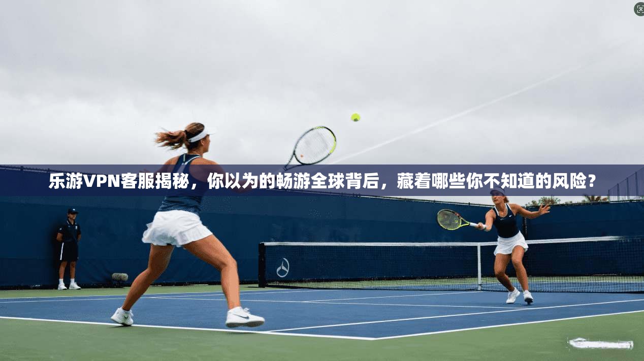 乐游VPN客服揭秘，你以为的畅游全球背后，藏着哪些你不知道的风险？