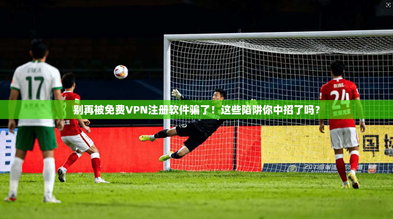 别再被免费VPN注册软件骗了！这些陷阱你中招了吗？