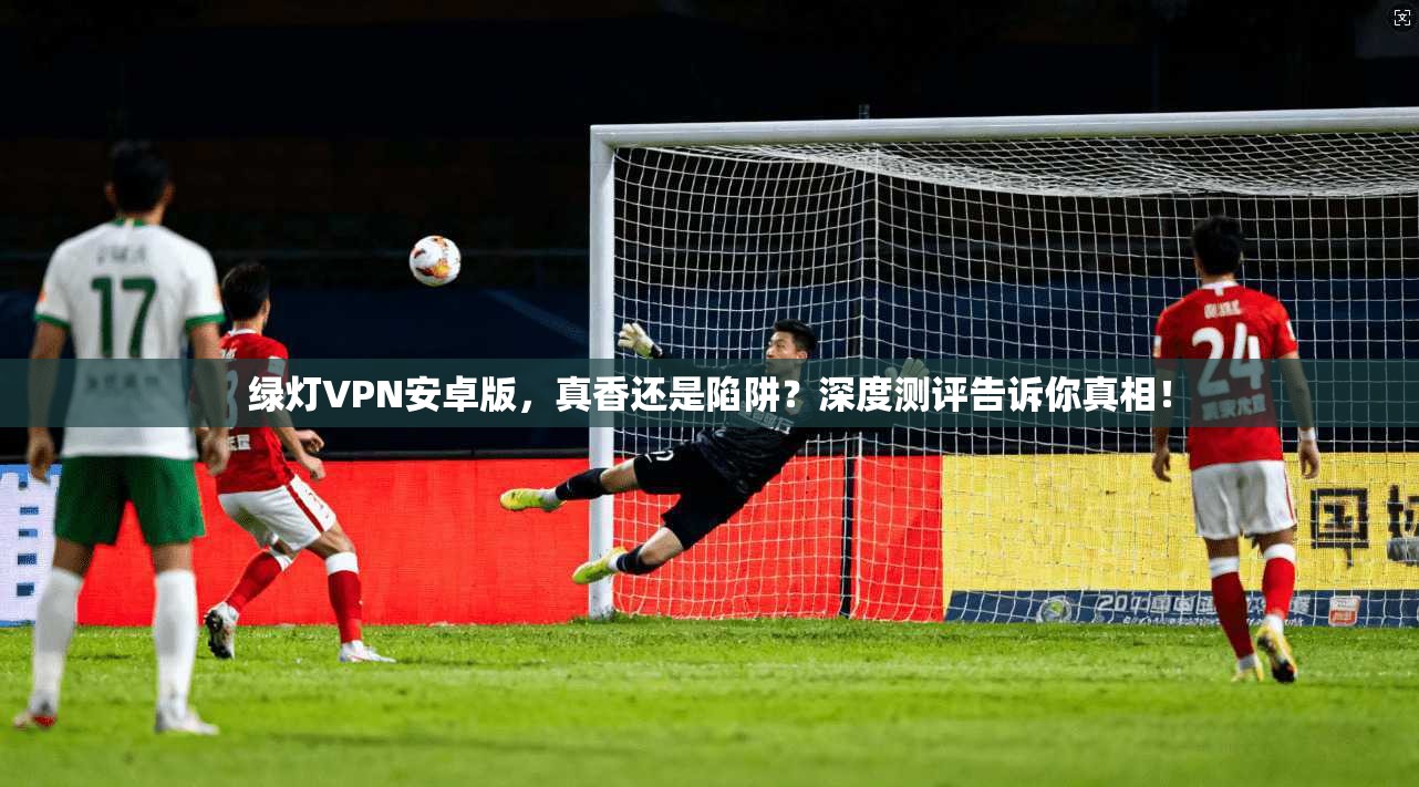 绿灯VPN安卓版，真香还是陷阱？深度测评告诉你真相！