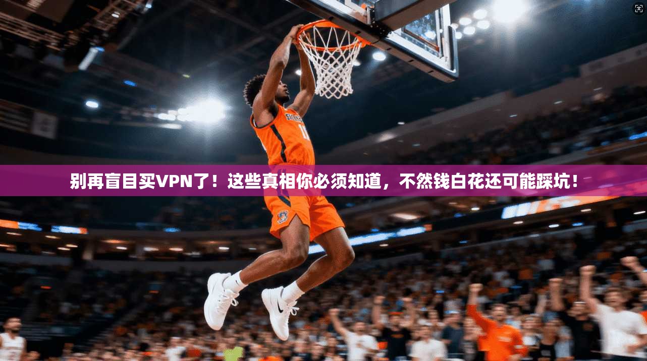 别再盲目买VPN了！这些真相你必须知道，不然钱白花还可能踩坑！
