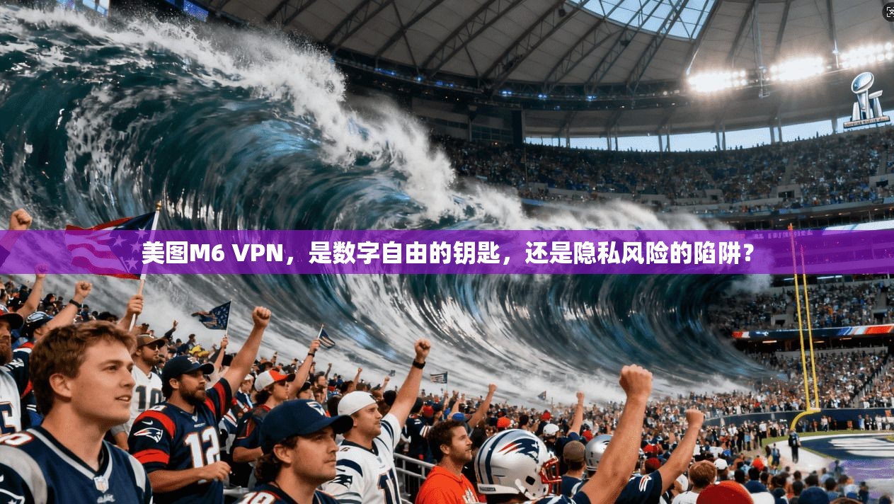美图M6 VPN,是数字自由的钥匙,还是隐私风险的陷阱?