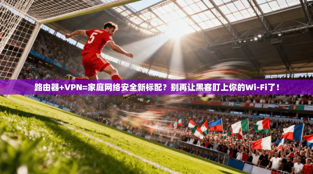 路由器+VPN=家庭网络安全新标配？别再让黑客盯上你的Wi-Fi了！