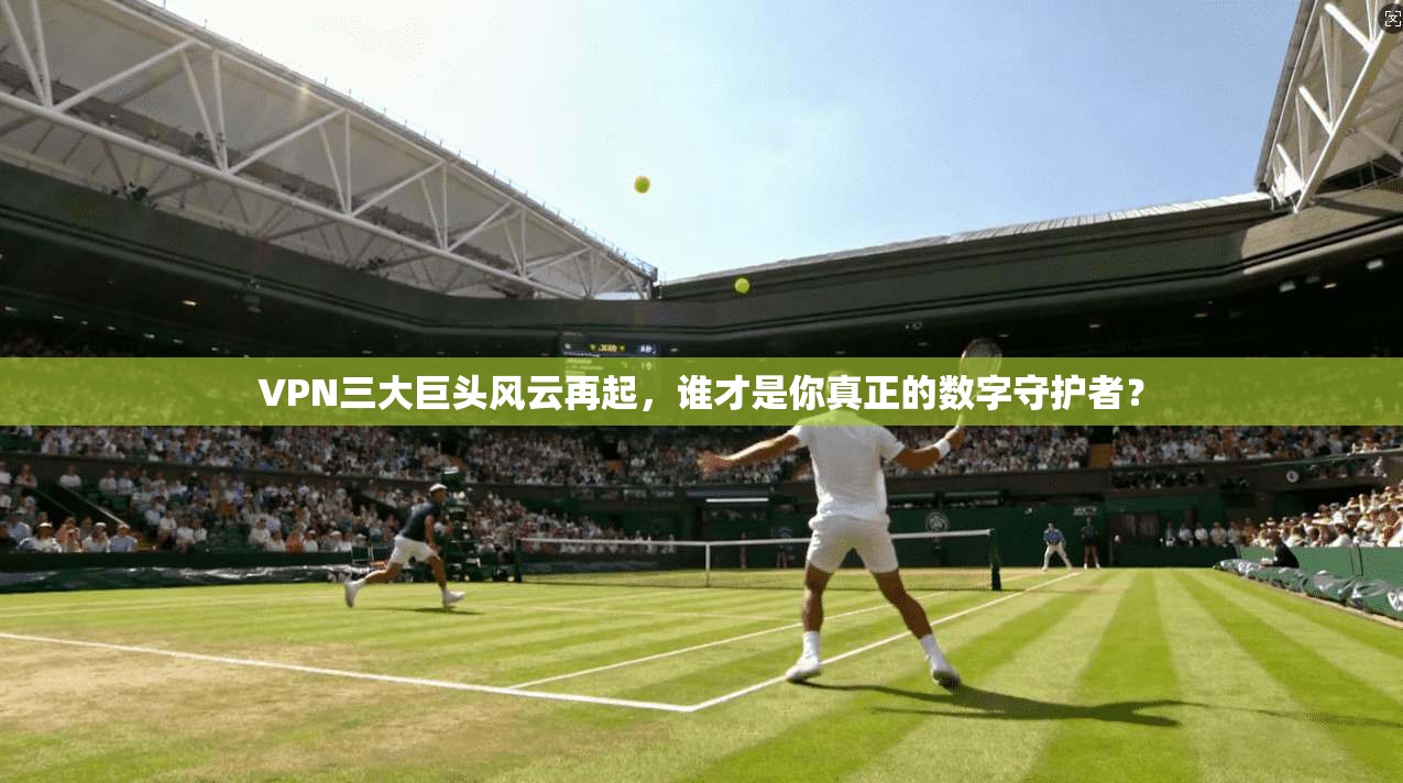 VPN三大巨头风云再起，谁才是你真正的数字守护者？