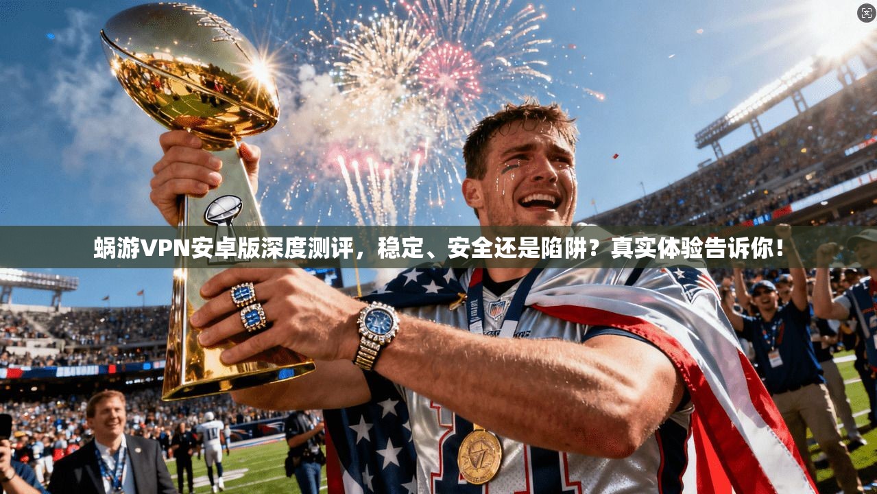 蜗游VPN安卓版深度测评，稳定、安全还是陷阱？真实体验告诉你！