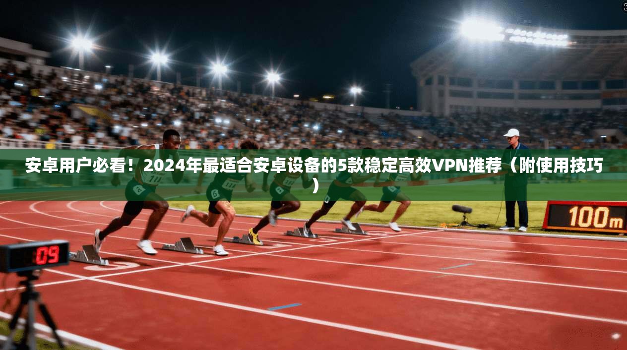 安卓用户必看!2024年最适合安卓设备的5款稳定高效VPN推荐(附使用技巧)
