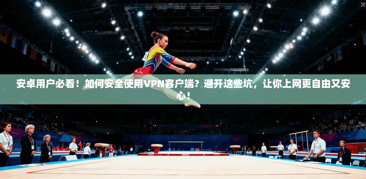 安卓用户必看！如何安全使用VPN客户端？避开这些坑，让你上网更自由又安心！
