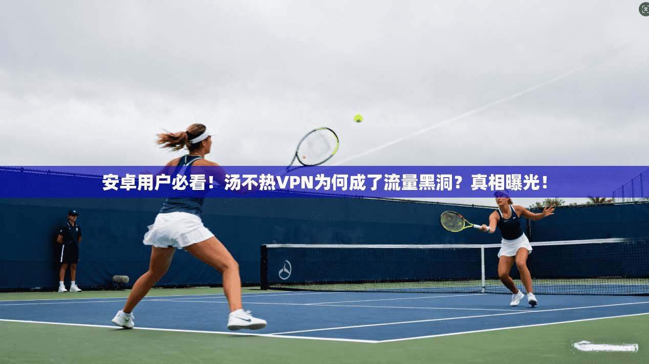安卓用户必看！汤不热VPN为何成了流量黑洞？真相曝光！