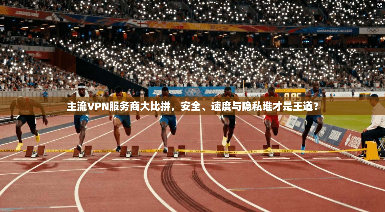 主流VPN服务商大比拼，安全、速度与隐私谁才是王道？