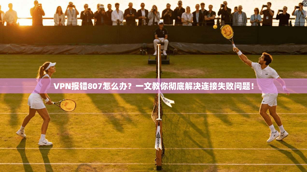 VPN报错807怎么办？一文教你彻底解决连接失败问题！
