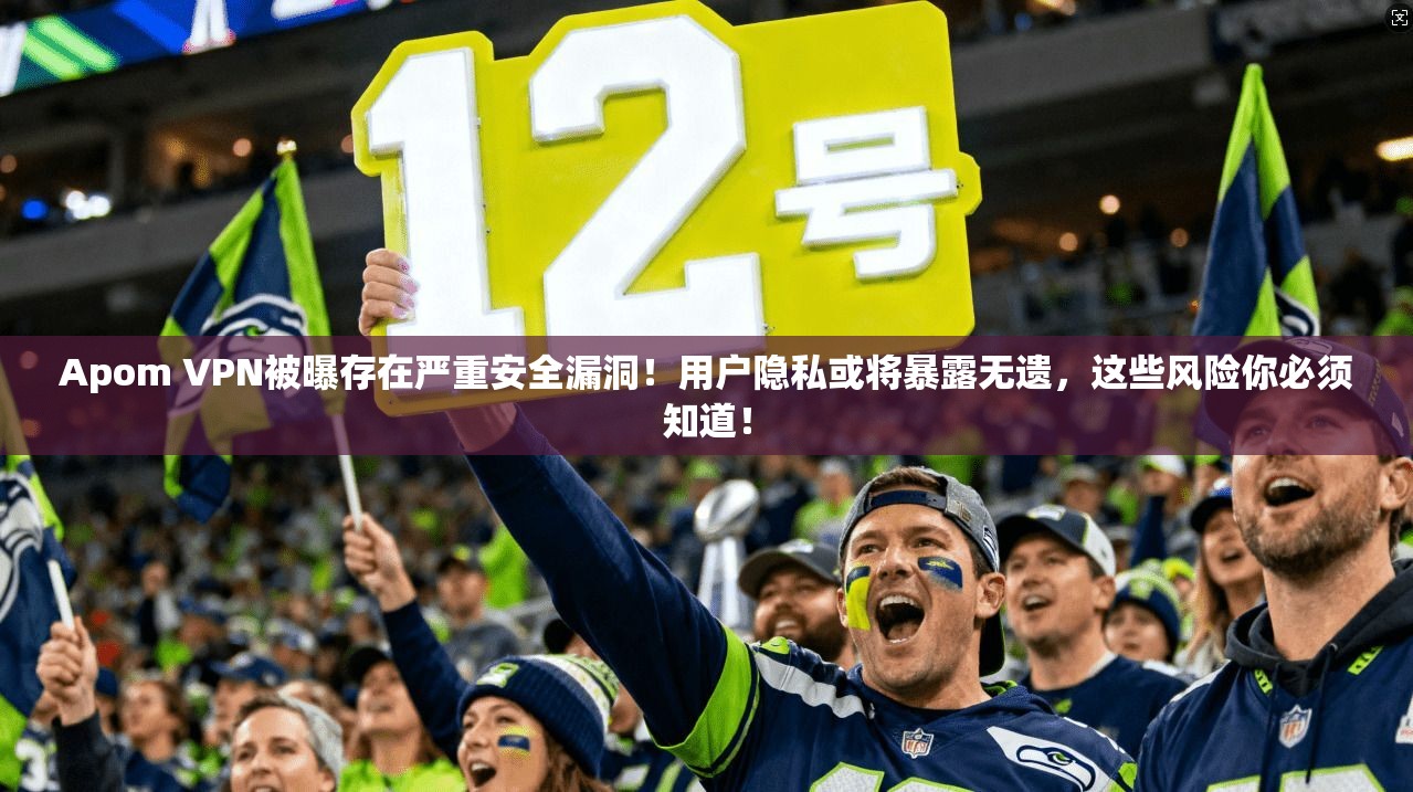 Apom VPN被曝存在严重安全漏洞！用户隐私或将暴露无遗，这些风险你必须知道！