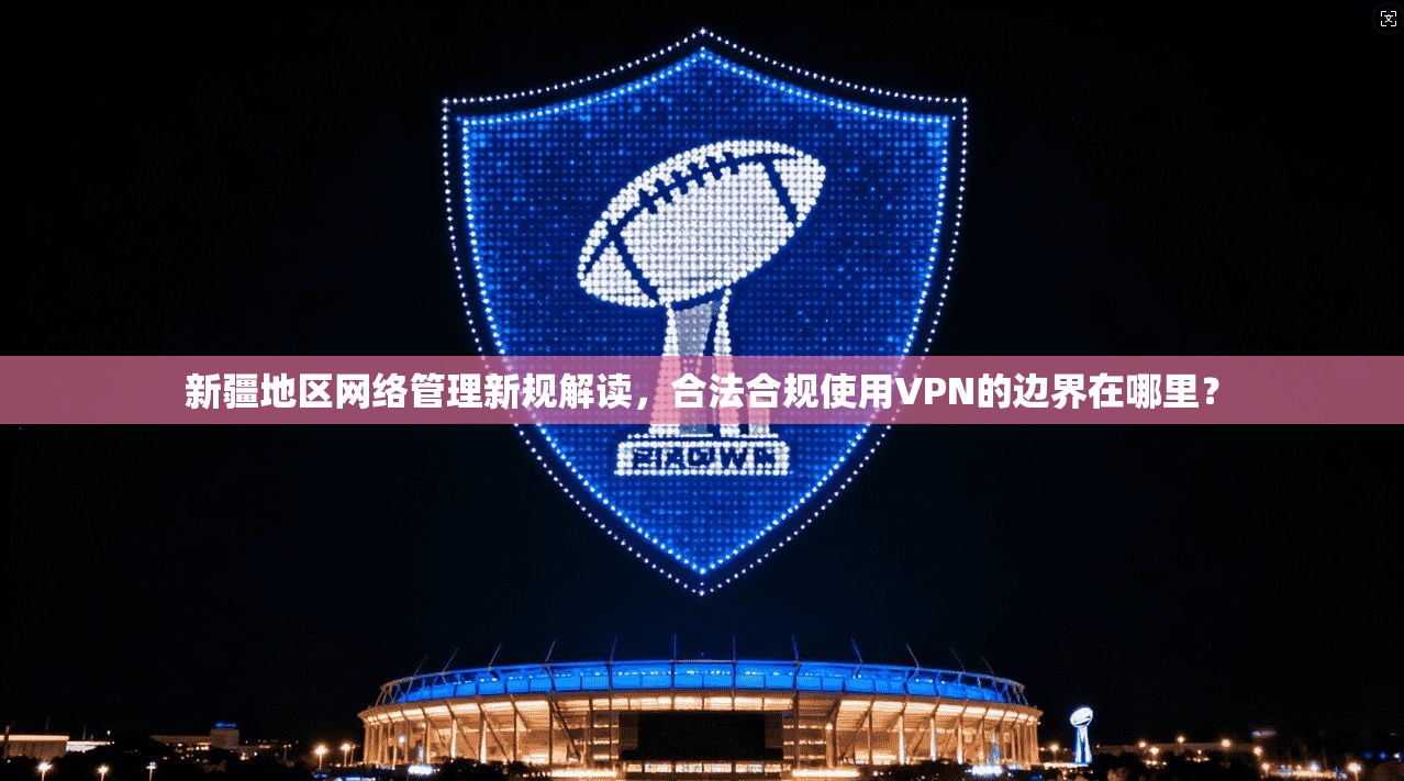 新疆地区网络管理新规解读,合法合规使用VPN的边界在哪里?