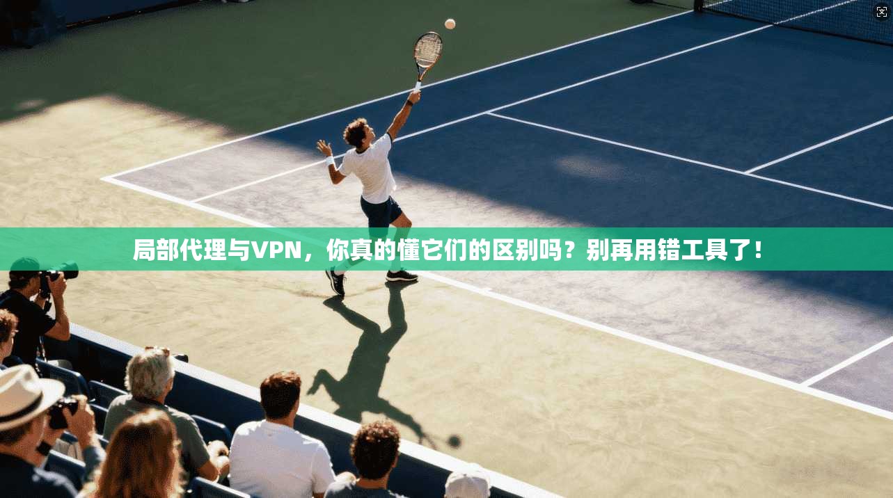 局部代理与VPN,你真的懂它们的区别吗?别再用错工具了!