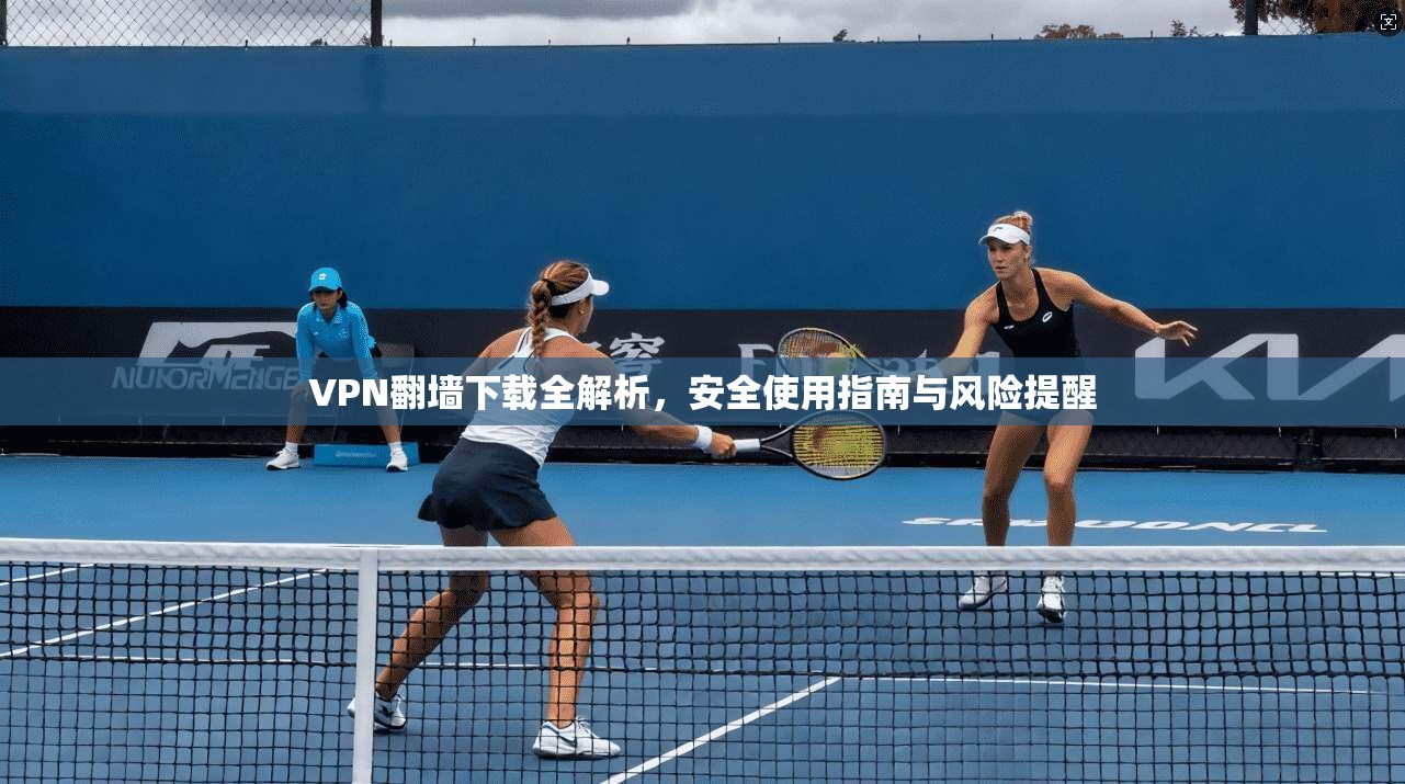 VPN翻墙下载全解析，安全使用指南与风险提醒