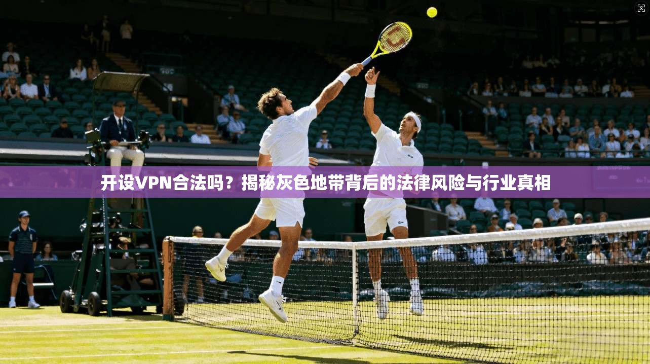 开设VPN合法吗?揭秘灰色地带背后的法律风险与行业真相