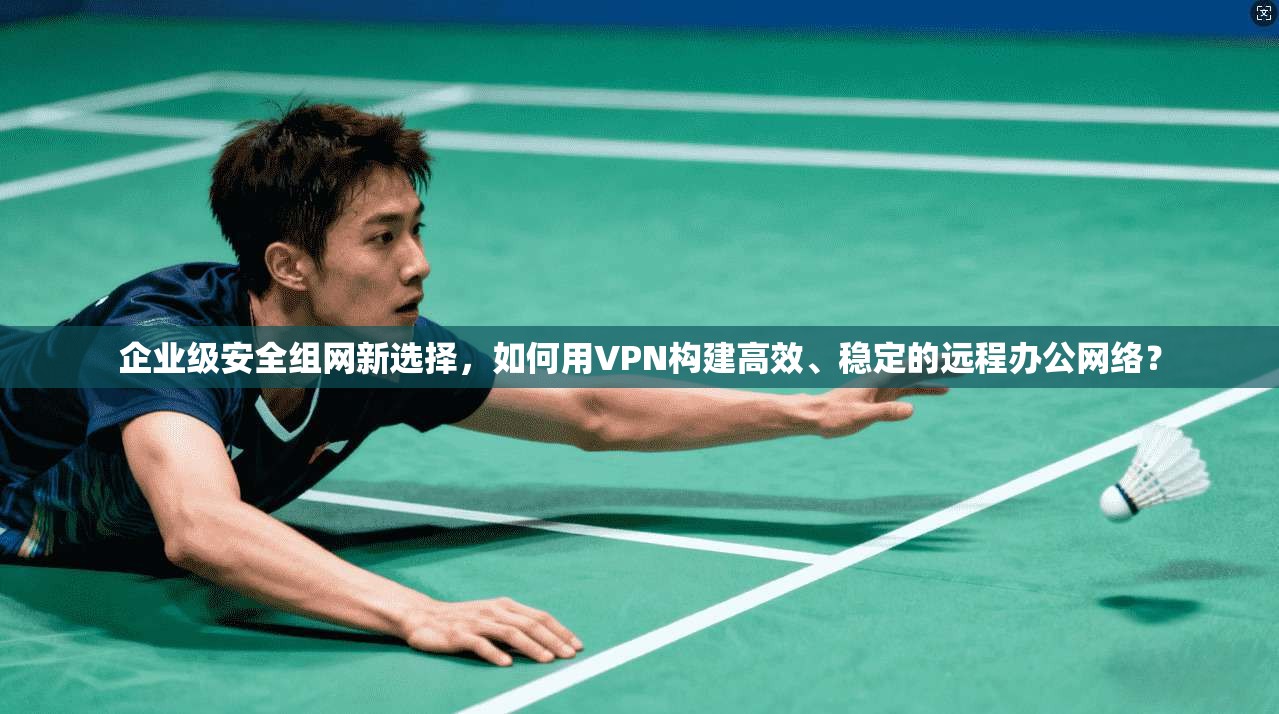 企业级安全组网新选择，如何用VPN构建高效、稳定的远程办公网络？