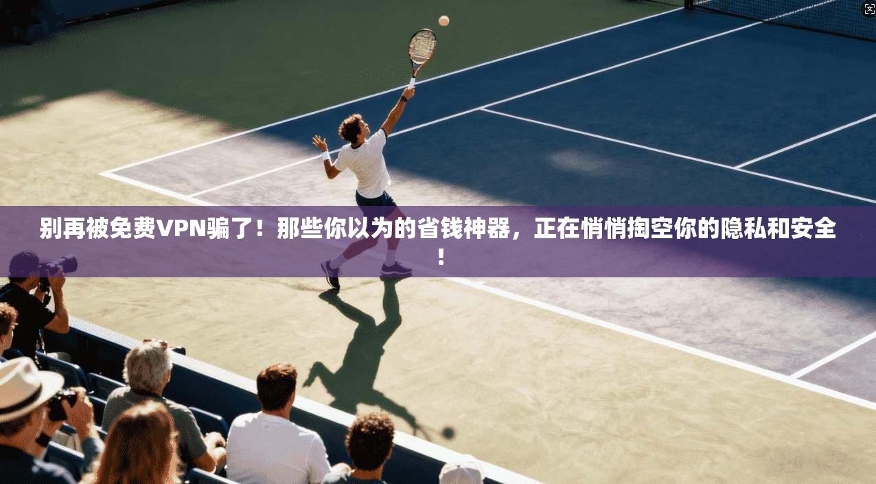 别再被免费VPN骗了！那些你以为的省钱神器，正在悄悄掏空你的隐私和安全！