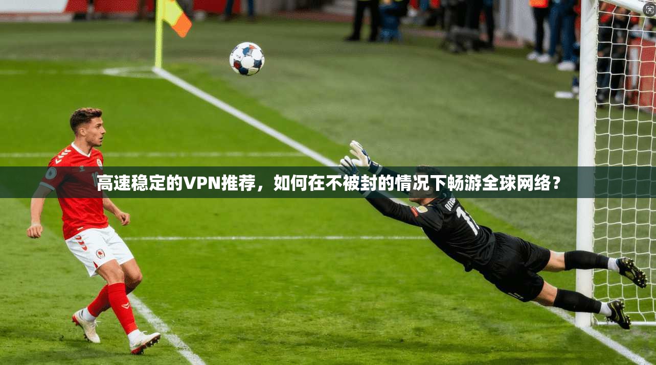 高速稳定的VPN推荐,如何在不被封的情况下畅游全球网络?