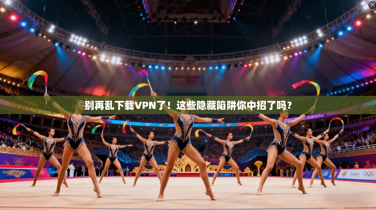 别再乱下载VPN了!这些隐藏陷阱你中招了吗?