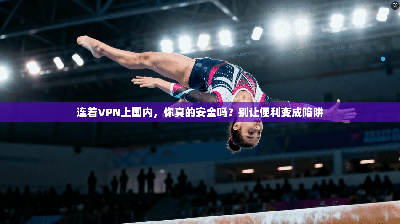 连着VPN上国内,你真的安全吗?别让便利变成陷阱